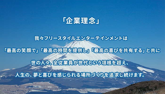 「企業理念」我々フリースタイルエンターテインメントは「最高の笑顔で」「最高の時間を提供し」「最高の喜びを共有する」と共に世の人々、全従業員が世代という垣根を超え、人生の、夢と喜びを感じられる場所づくりを追求し続けます。