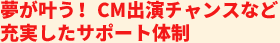 夢が叶う！CM出演チャンスなど充実したサポート体制